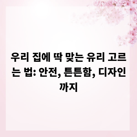 우리 집에 딱 맞는 유리 고르는 법: 안전, 튼튼함, 디자인까지