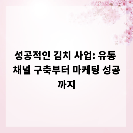 성공적인 김치 사업: 유통 채널 구축부터 마케팅 성공까지