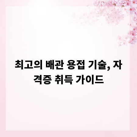 최고의 배관 용접 기술, 자격증 취득 가이드