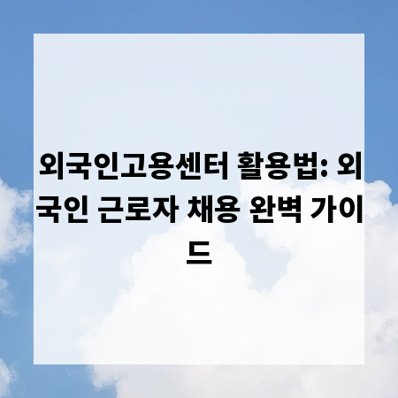 외국인고용센터 활용법: 외국인 근로자 채용 완벽 가이드