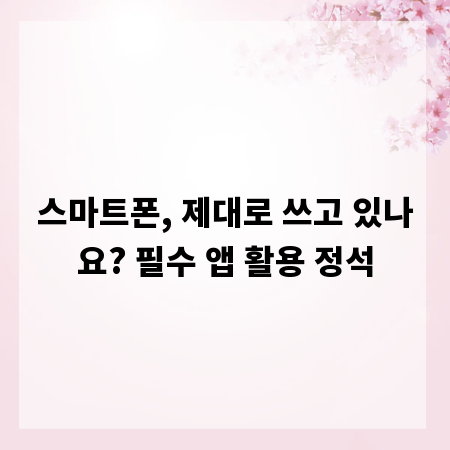 스마트폰, 제대로 쓰고 있나요? 필수 앱 활용 정석