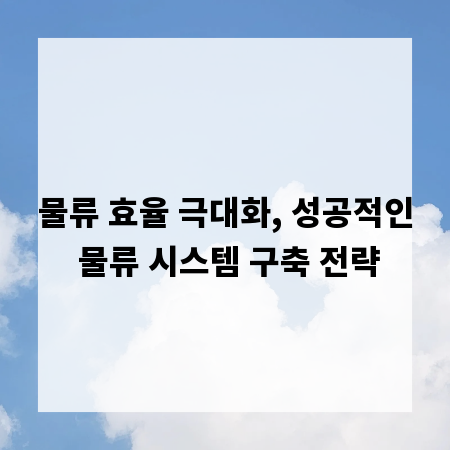 물류 효율 극대화, 성공적인 물류 시스템 구축 전략