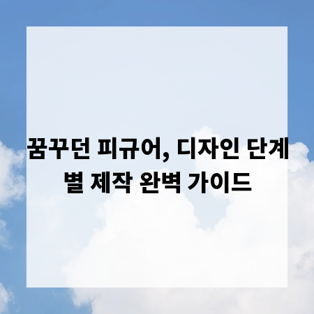 꿈꾸던 피규어, 디자인 단계별 제작 완벽 가이드