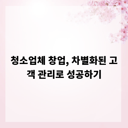 청소업체 창업, 차별화된 고객 관리로 성공하기