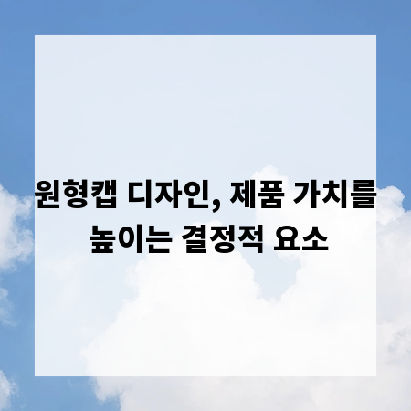 원형캡 디자인, 제품 가치를 높이는 결정적 요소